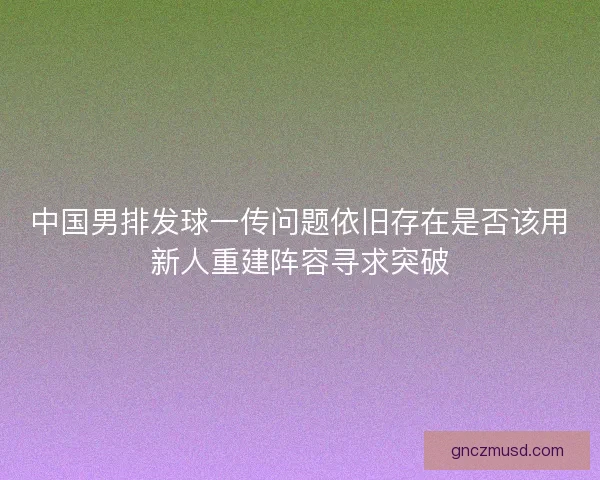 中国男排发球一传问题依旧存在是否该用新人重建阵容寻求突破