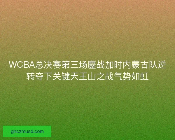 WCBA总决赛第三场鏖战加时内蒙古队逆转夺下关键天王山之战气势如虹