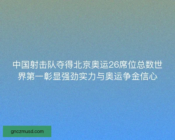中国射击队夺得北京奥运26席位总数世界第一彰显强劲实力与奥运争金信心