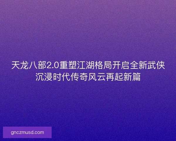 天龙八部2.0重塑江湖格局开启全新武侠沉浸时代传奇风云再起新篇