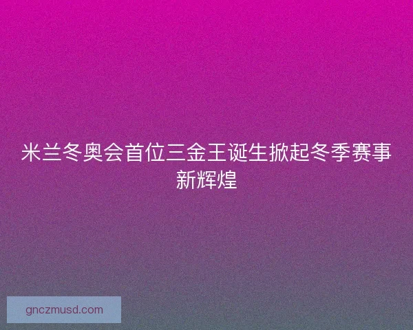米兰冬奥会首位三金王诞生掀起冬季赛事新辉煌 米兰冬奥会首位三金王诞生掀起冬季赛事新辉煌