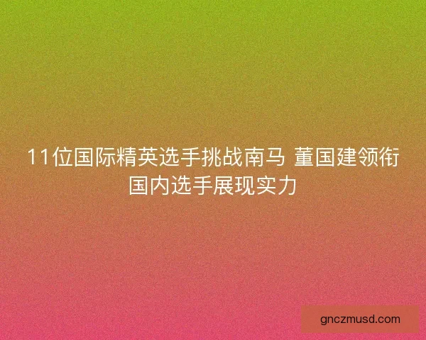11位国际精英选手挑战南马 董国建领衔国内选手展现实力 11位国际精英选手挑战南马 董国建领衔国内选手展现实力