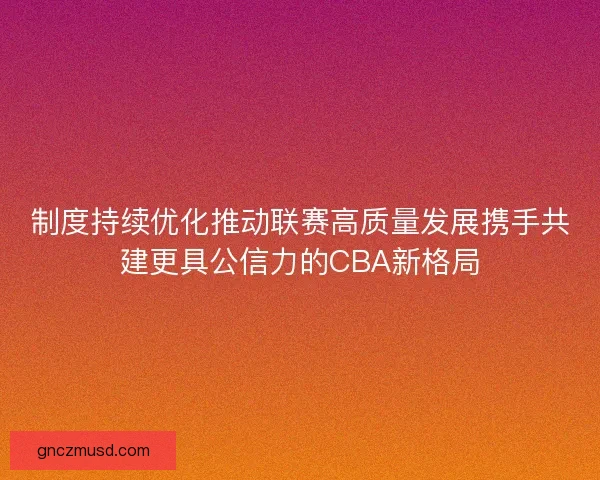 制度持续优化推动联赛高质量发展携手共建更具公信力的CBA新格局