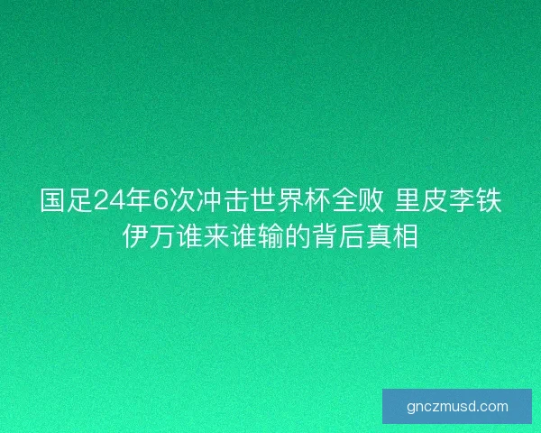 国足24年6次冲击世界杯全败 里皮李铁伊万谁来谁输的背后真相