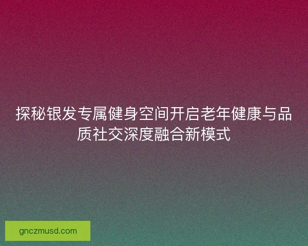 探秘银发专属健身空间开启老年健康与品质社交深度融合新模式 探秘银发专属健身空间开启老年健康与品质社交深度融合新模式