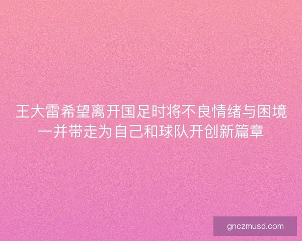王大雷希望离开国足时将不良情绪与困境一并带走为自己和球队开创新篇章