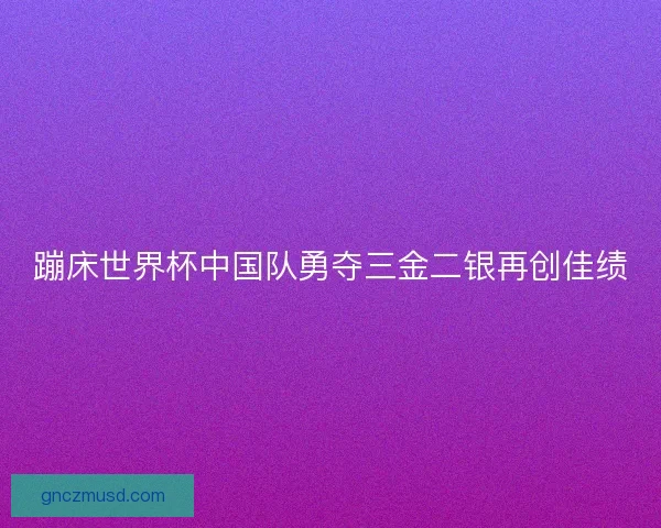蹦床世界杯中国队勇夺三金二银再创佳绩 蹦床世界杯中国队勇夺三金二银再创佳绩