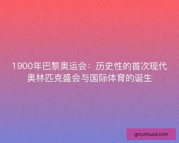 1900年巴黎奥运会：历史性的首次现代奥林匹克盛会与国际体育的诞生