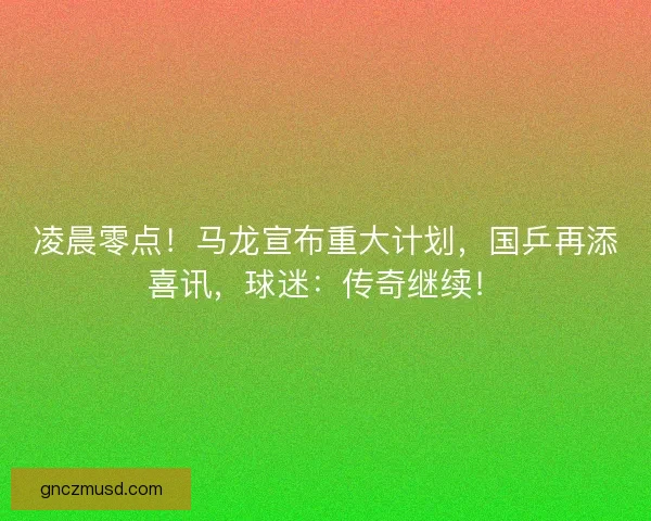 凌晨零点！马龙宣布重大计划，国乒再添喜讯，球迷：传奇继续！