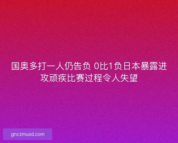 国奥多打一人仍告负 0比1负日本暴露进攻顽疾比赛过程令人失望 国奥多打一人仍告负 0比1负日本暴露进攻顽疾比赛过程令人失望