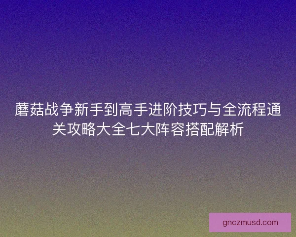 蘑菇战争新手到高手进阶技巧与全流程通关攻略大全七大阵容搭配解析