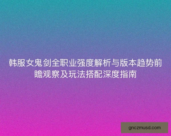 韩服女鬼剑全职业强度解析与版本趋势前瞻观察及玩法搭配深度指南