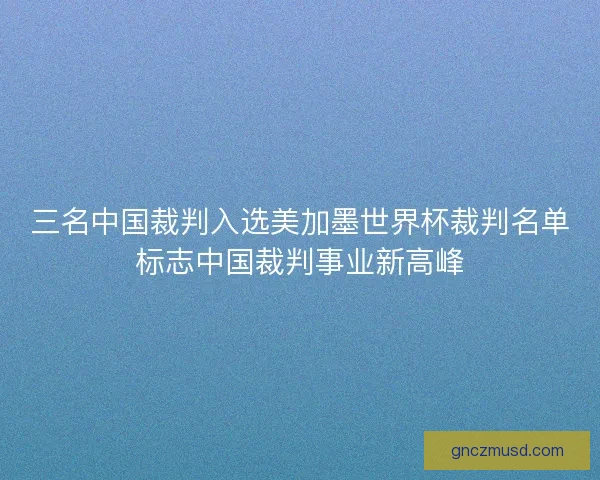 三名中国裁判入选美加墨世界杯裁判名单标志中国裁判事业新高峰