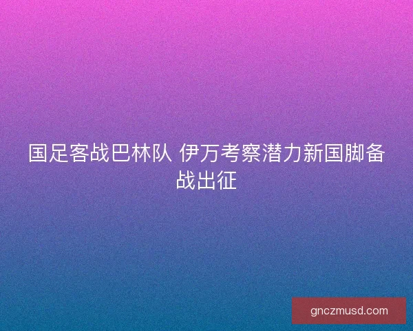 国足客战巴林队 伊万考察潜力新国脚备战出征 国足客战巴林队 伊万考察潜力新国脚备战出征