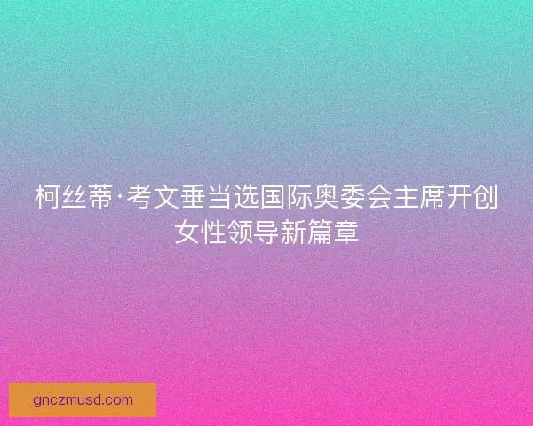 柯丝蒂·考文垂当选国际奥委会主席开创女性领导新篇章 柯丝蒂·考文垂当选国际奥委会主席开创女性领导新篇章