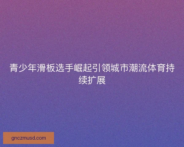 青少年滑板选手崛起引领城市潮流体育持续扩展