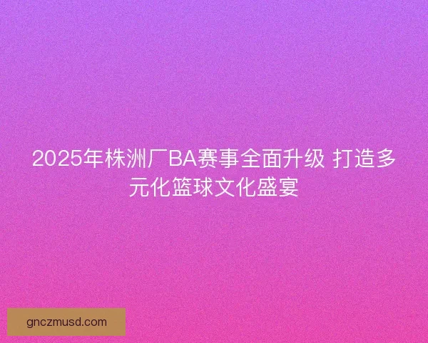 2025年株洲厂BA赛事全面升级 打造多元化篮球文化盛宴