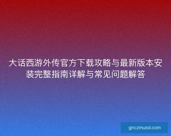 大话西游外传官方下载攻略与最新版本安装完整指南详解与常见问题解答 大话西游外传官方下载攻略与最新版本安装完整指南详解与常见问题解答