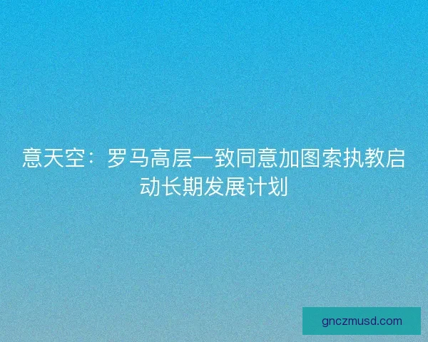 意天空:罗马高层一致同意加图索执教启动长期发展计划 意天空:罗马高层一致同意加图索执教启动长期发展计划