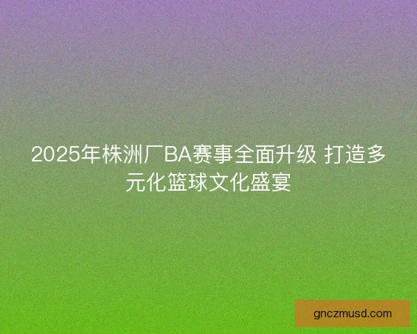 2025年株洲厂BA赛事全面升级 打造多元化篮球文化盛宴