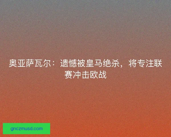 奥亚萨瓦尔：遗憾被皇马绝杀，将专注联赛冲击欧战