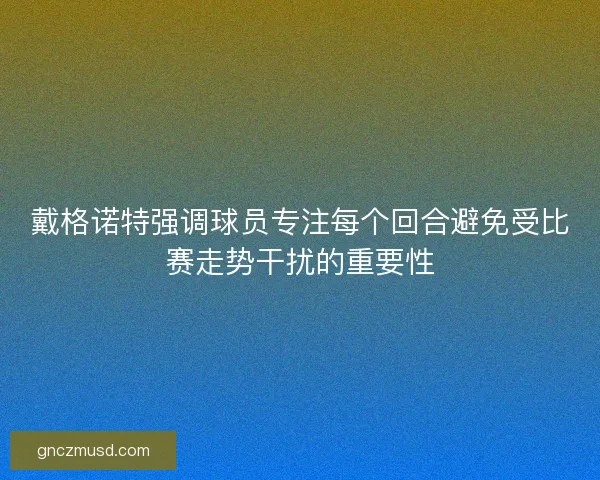 戴格诺特强调球员专注每个回合避免受比赛走势干扰的重要性 戴格诺特强调球员专注每个回合避免受比赛走势干扰的重要性
