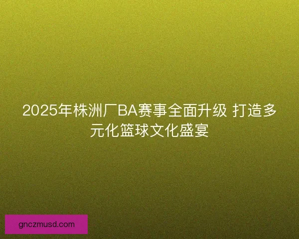 2025年株洲厂BA赛事全面升级 打造多元化篮球文化盛宴
