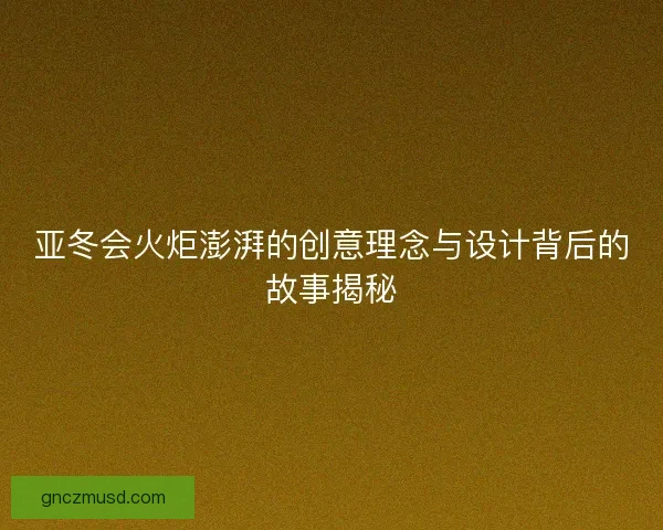 亚冬会火炬澎湃的创意理念与设计背后的故事揭秘