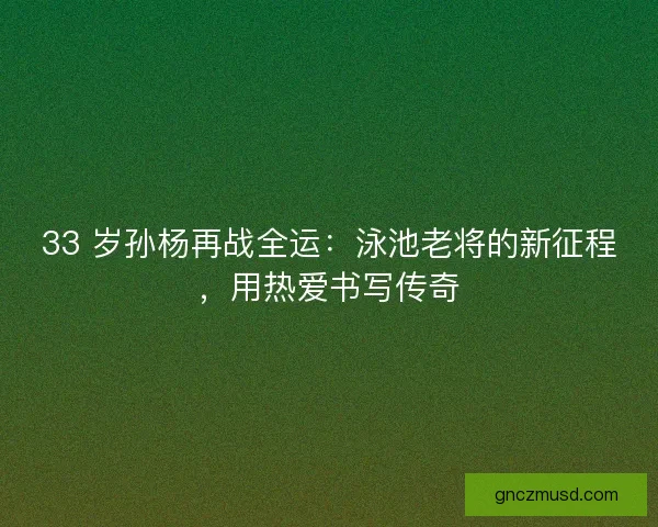 33 岁孙杨再战全运：泳池老将的新征程，用热爱书写传奇