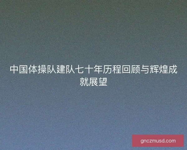 中国体操队建队七十年历程回顾与辉煌成就展望 中国体操队建队七十年历程回顾与辉煌成就展望
